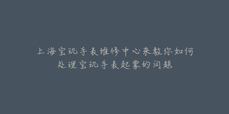 上海寶璣手表維修中心來教你如何處理寶璣手表起霧的問題