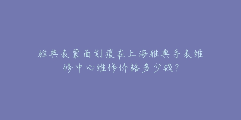 雅典表蒙面劃痕在上海雅典手表維修中心維修價格多少錢？