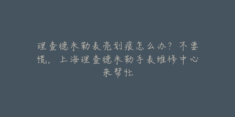 理查德米勒表殼劃痕怎么辦？不要慌，上海理查德米勒手表維修中心來幫忙