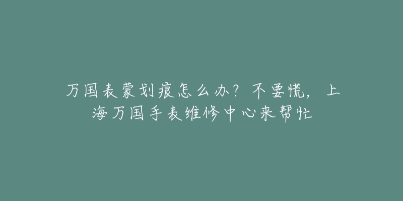 萬國表蒙劃痕怎么辦？不要慌，上海萬國手表維修中心來幫忙