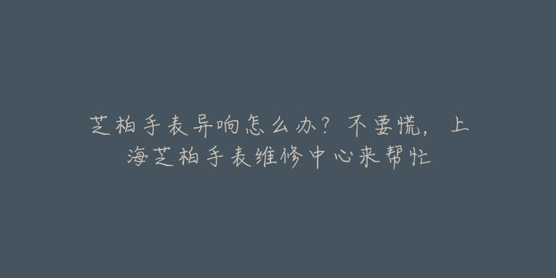 芝柏手表異響怎么辦？不要慌，上海芝柏手表維修中心來幫忙