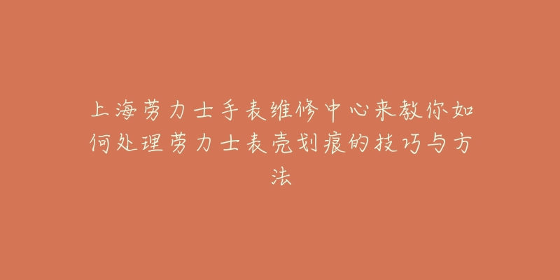 上海勞力士手表維修中心來教你如何處理勞力士表殼劃痕的技巧與方法