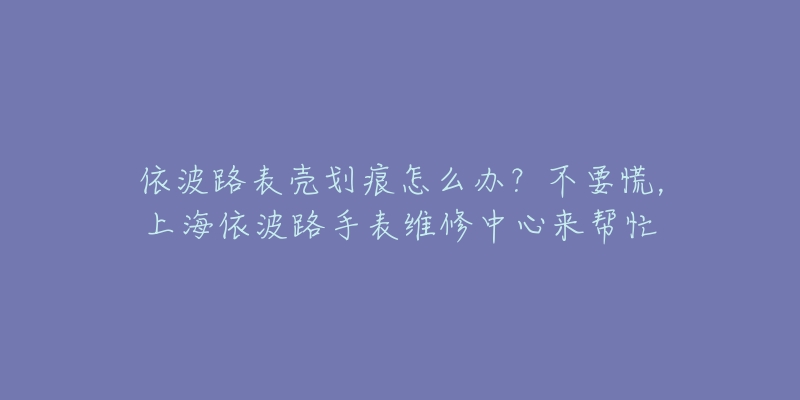 依波路表殼劃痕怎么辦？不要慌，上海依波路手表維修中心來(lái)幫忙