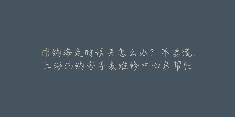 沛納海走時(shí)誤差怎么辦？不要慌，上海沛納海手表維修中心來幫忙