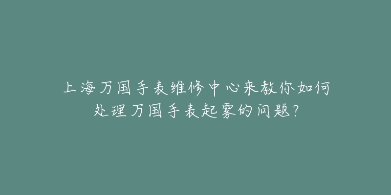 上海萬國手表維修中心來教你如何處理萬國手表起霧的問題？