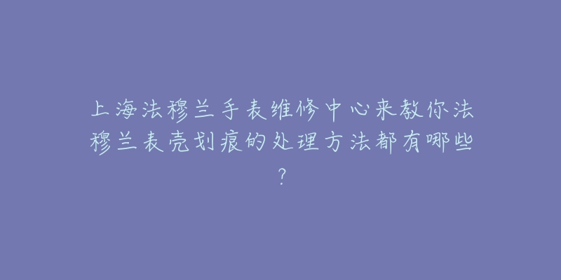 上海法穆蘭手表維修中心來教你法穆蘭表殼劃痕的處理方法都有哪些？