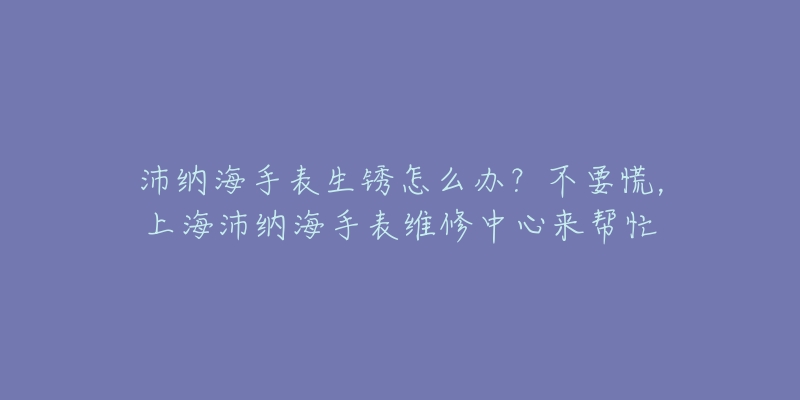 沛納海手表生銹怎么辦？不要慌，上海沛納海手表維修中心來(lái)幫忙