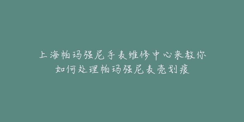 上海帕瑪強尼手表維修中心來教你如何處理帕瑪強尼表殼劃痕