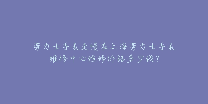 勞力士手表走慢在上海勞力士手表維修中心維修價(jià)格多少錢？