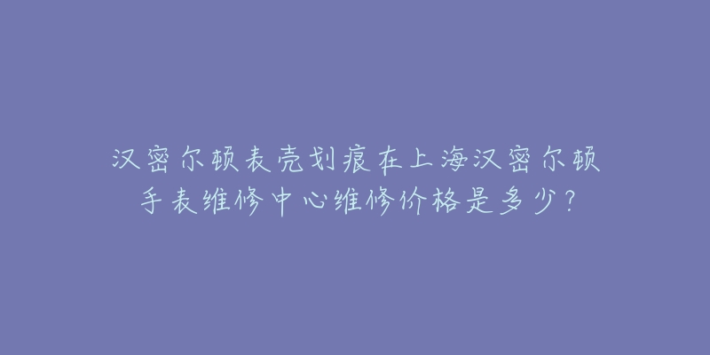 漢密爾頓表殼劃痕在上海漢密爾頓手表維修中心維修價格是多少？