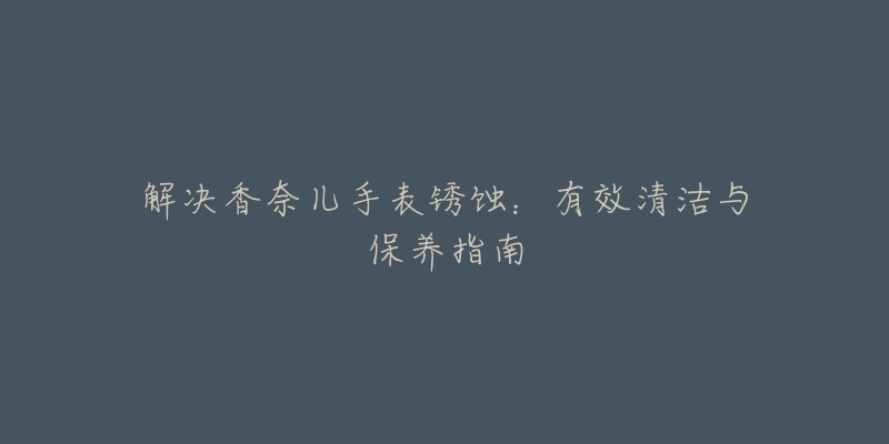 解決香奈兒手表銹蝕：有效清潔與保養(yǎng)指南