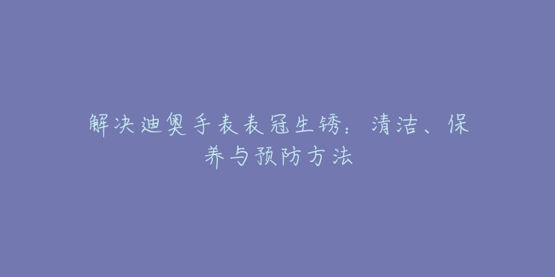 解決迪奧手表表冠生銹：清潔、保養(yǎng)與預(yù)防方法