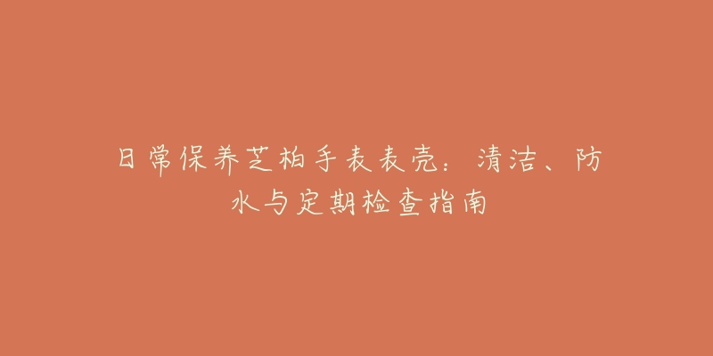 日常保養(yǎng)芝柏手表表殼：清潔、防水與定期檢查指南