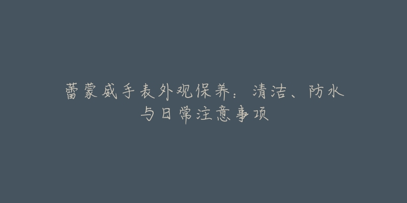 蕾蒙威手表外觀保養(yǎng)：清潔、防水與日常注意事項(xiàng)