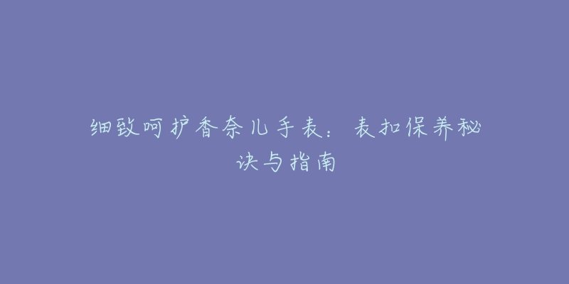 細(xì)致呵護(hù)香奈兒手表：表扣保養(yǎng)秘訣與指南