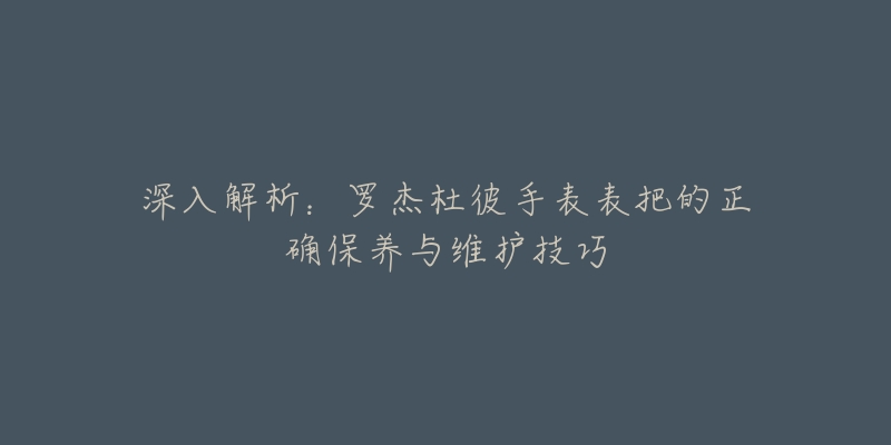 深入解析：羅杰杜彼手表表把的正確保養(yǎng)與維護(hù)技巧