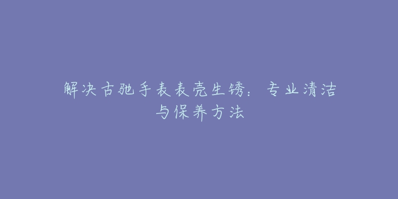 解決古馳手表表殼生銹：專業(yè)清潔與保養(yǎng)方法