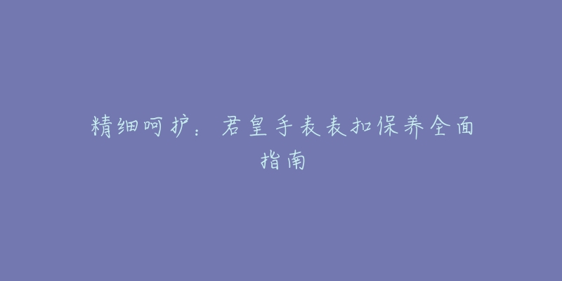 精細(xì)呵護(hù)：君皇手表表扣保養(yǎng)全面指南