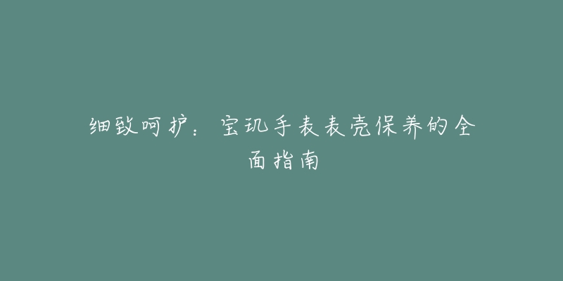 細致呵護：寶璣手表表殼保養(yǎng)的全面指南