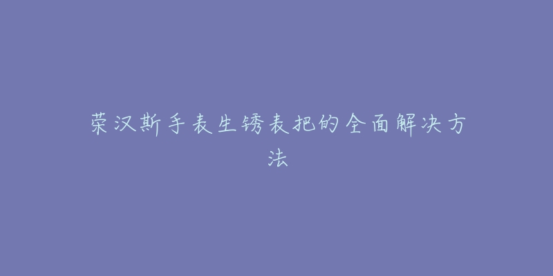 榮漢斯手表生銹表把的全面解決方法