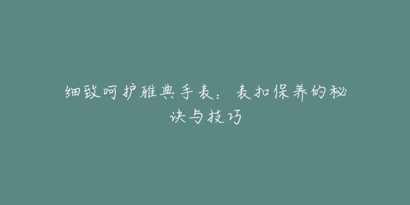 細(xì)致呵護(hù)雅典手表：表扣保養(yǎng)的秘訣與技巧