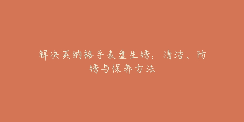 解決英納格手表盤生銹：清潔、防銹與保養(yǎng)方法