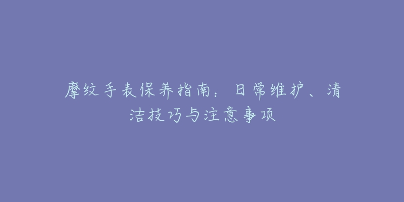 摩紋手表保養(yǎng)指南：日常維護(hù)、清潔技巧與注意事項(xiàng)