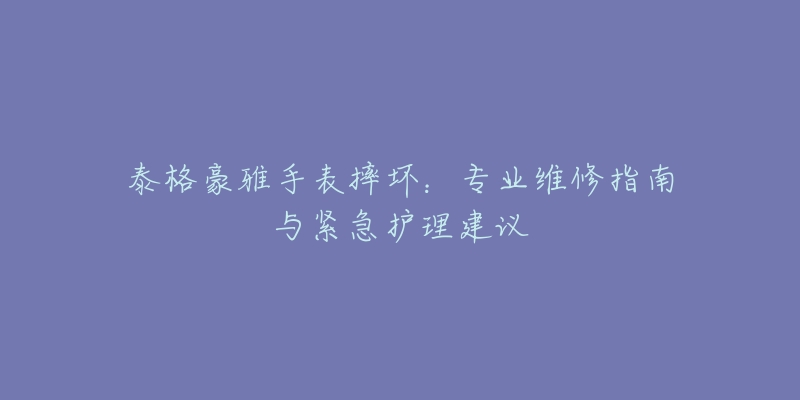 泰格豪雅手表摔壞：專業(yè)維修指南與緊急護(hù)理建議