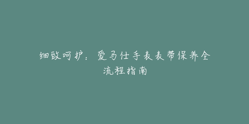 細(xì)致呵護：愛馬仕手表表帶保養(yǎng)全流程指南