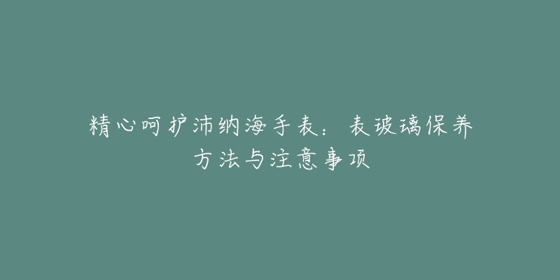 精心呵護(hù)沛納海手表：表玻璃保養(yǎng)方法與注意事項(xiàng)